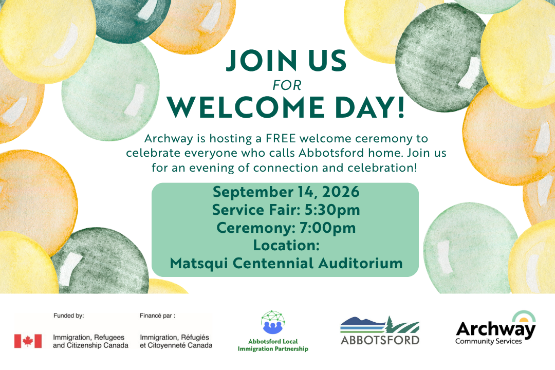 A graphic depicting the words "Join Us for Welcome Day" followed by "Archway is hosting a FREE welcome ceremony to celebrate everyone who calls Abbotsford home. Join us for an evening of connection and celebration!" as well as "September 14, 2026 Service Fair: 5:30pm Ceremony: 7:00pm Location: Matsqui Centennial Auditorium" surrounded by balloons ontop of the logos of the sponsors, the IRCC, Abbotsford Local Immigration Partnership, the City of Abbotsford and Archway
